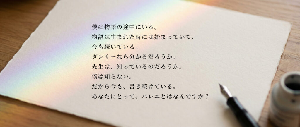 僕は物語の途中にいる。
物語は生まれた時には始まっていて、
今も続いている。
ダンサーなら分かるだろうか。
先生は、知っているのだろうか。
僕は知らない。
だから今も、書き続けている。
あなたにとって、バレエとはなんですか?